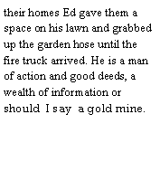 Text Box: their homes Ed gave them a space on his lawn and grabbed up the garden hose until the fire truck arrived. He is a man of action and good deeds, a wealth of information or should  I say  a gold mine.