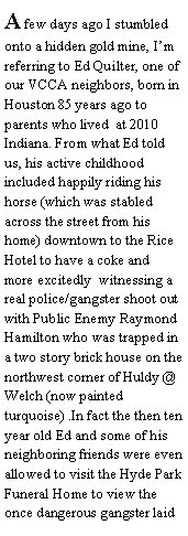 Text Box: A few days ago I stumbled onto a hidden gold mine, Im referring to Ed Quilter, one of our VCCA neighbors, born in Houston 85 years ago to parents who lived  at 2010 Indiana. From what Ed told us, his active childhood included happily riding his horse (which was stabled across the street from his home) downtown to the Rice Hotel to have a coke and  more excitedly  witnessing a real police/gangster shoot out  with Public Enemy Raymond Hamilton who was trapped in a two story brick house on the northwest corner of Huldy @ Welch (now painted turquoise) .In fact the then ten year old Ed and some of his neighboring friends were even allowed to visit the Hyde Park Funeral Home to view the once dangerous gangster laid 