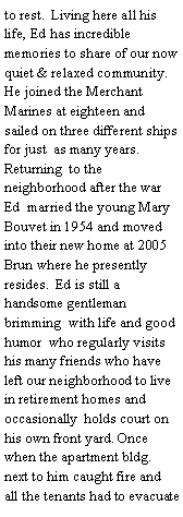 Text Box: to rest.  Living here all his life, Ed has incredible memories to share of our now quiet & relaxed community. He joined the Merchant Marines at eighteen and sailed on three different ships for just  as many years. Returning  to the neighborhood after the war Ed  married the young Mary Bouvet in 1954 and moved into their new home at 2005 Brun where he presently resides.  Ed is still a handsome gentleman brimming  with life and good humor  who regularly visits his many friends who have left our neighborhood to live in retirement homes and occasionally  holds court on his own front yard. Once when the apartment bldg. next to him caught fire and all the tenants had to evacuate 