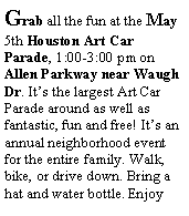 Text Box: Grab all the fun at the May 5th Houston Art Car Parade, 1:00-3:00 pm on Allen Parkway near Waugh Dr. Its the largest Art Car Parade around as well as fantastic, fun and free! Its an annual neighborhood event for the entire family. Walk, bike, or drive down. Bring a hat and water bottle. Enjoy 